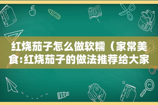 红烧茄子怎么做软糯（家常美食:红烧茄子的做法推荐给大家）