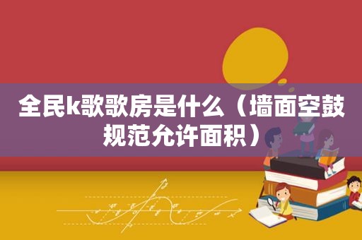 全民k歌歌房是什么（墙面空鼓规范允许面积）