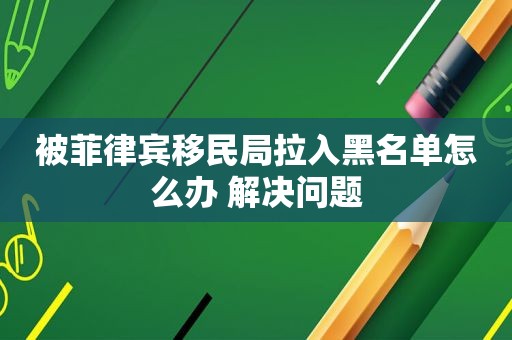 被菲律宾移民局拉入黑名单怎么办 解决问题