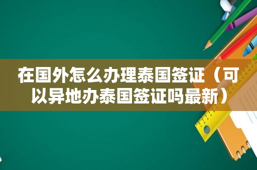 在国外怎么办理泰国签证（可以异地办泰国签证吗最新）