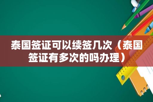 泰国签证可以续签几次（泰国签证有多次的吗办理）