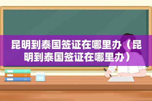 昆明到泰国签证在哪里办（昆明到泰国签证在哪里办）