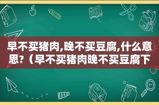 早不买猪肉,晚不买豆腐,什么意思?（早不买猪肉晚不买豆腐下一句）