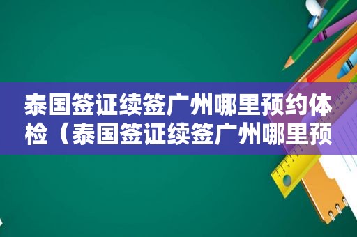 泰国签证续签广州哪里预约体检（泰国签证续签广州哪里预约）