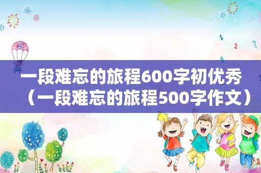 一段难忘的旅程600字初优秀（一段难忘的旅程500字作文）