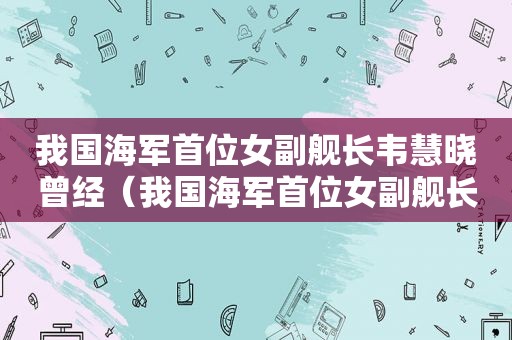 我国海军首位女副舰长韦慧晓曾经（我国海军首位女副舰长韦慧晓曾经是谁）