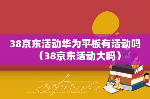 38京东活动华为平板有活动吗（38京东活动大吗）