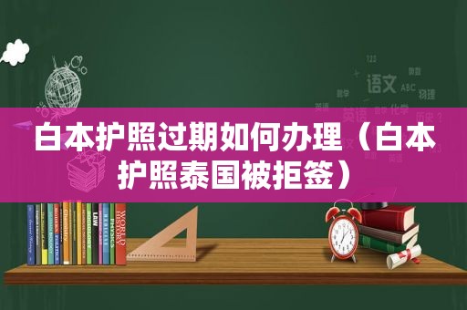 白本护照过期如何办理（白本护照泰国被拒签）