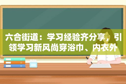  *** 街道：学习经验齐分享，引领学习新风尚穿浴巾、内衣外露，聂小雨拜师小杨哥，为博流量已经不择手段？