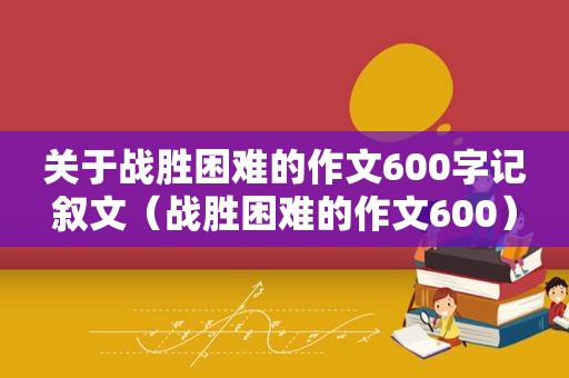 关于战胜困难的作文600字记叙文（战胜困难的作文600）