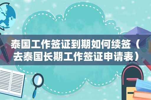 泰国工作签证到期如何续签（去泰国长期工作签证申请表）