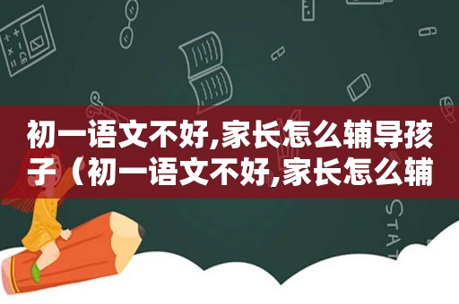 初一语文不好,家长怎么辅导孩子（初一语文不好,家长怎么辅导作业）