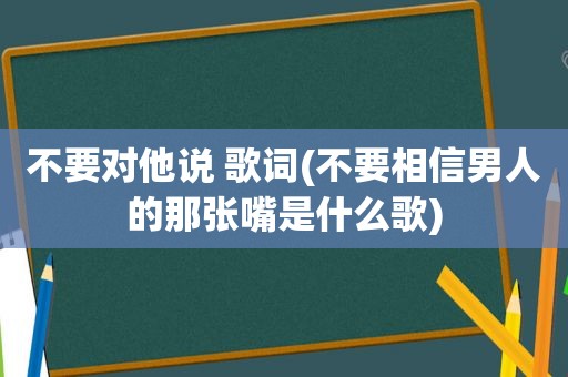 不要对他说 歌词(不要相信男人的那张嘴是什么歌)