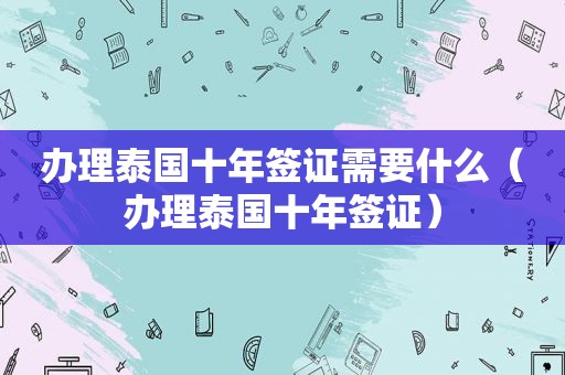 办理泰国十年签证需要什么（办理泰国十年签证）