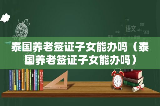 泰国养老签证子女能办吗（泰国养老签证子女能办吗）