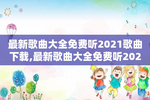 最新歌曲大全免费听2021歌曲下载,最新歌曲大全免费听2021歌曲