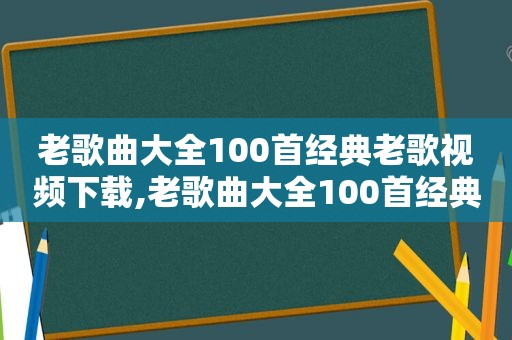 老歌曲大全100首经典老歌视频下载,老歌曲大全100首经典老歌视频