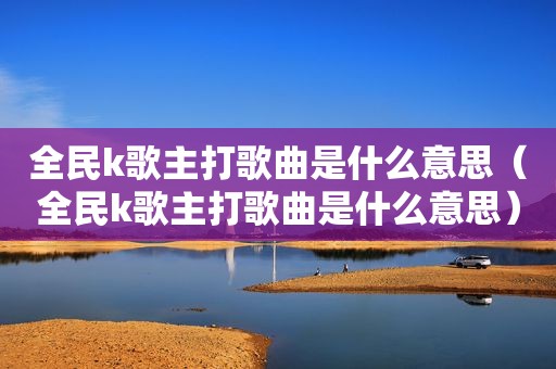 全民k歌主打歌曲是什么意思（全民k歌主打歌曲是什么意思）