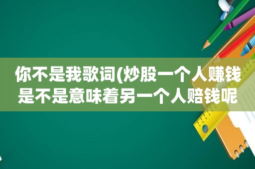 你不是我歌词(炒股一个人赚钱是不是意味着另一个人赔钱呢)