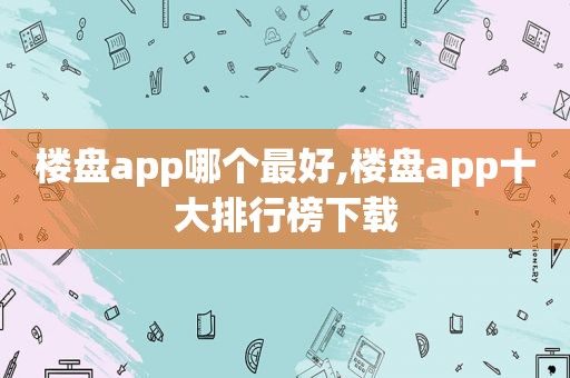 楼盘app哪个最好,楼盘app十大排行榜下载