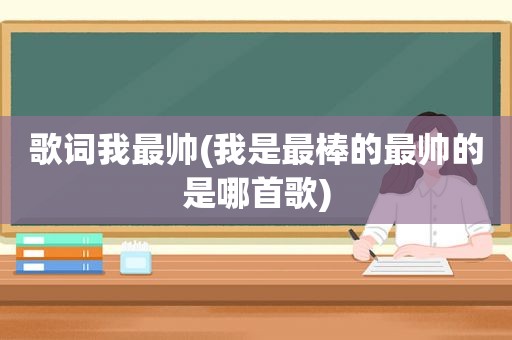 歌词我最帅(我是最棒的最帅的是哪首歌)