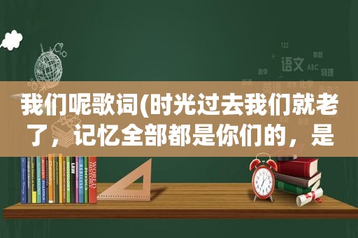 我们呢歌词(时光过去我们就老了，记忆全部都是你们的，是那首歌的歌词)