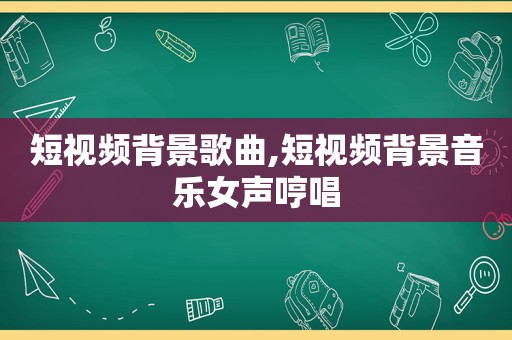 短视频背景歌曲,短视频背景音乐女声哼唱