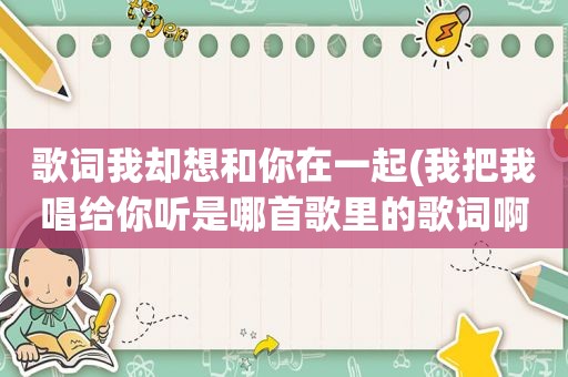 歌词我却想和你在一起(我把我唱给你听是哪首歌里的歌词啊)