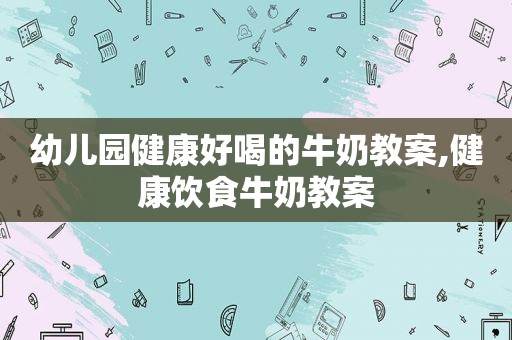 幼儿园健康好喝的牛奶教案,健康饮食牛奶教案