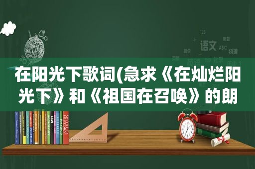 在阳光下歌词(急求《在灿烂阳光下》和《祖国在召唤》的朗诵词)