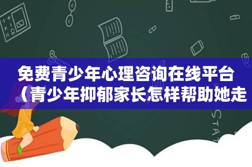 免费青少年心理咨询在线平台（青少年抑郁家长怎样帮助她走出来）