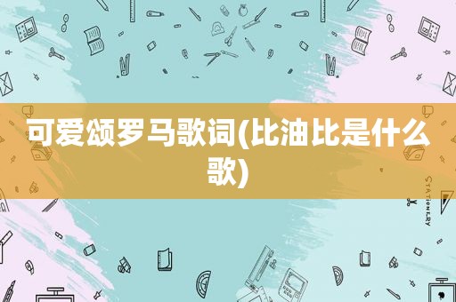 可爱颂罗马歌词(比油比是什么歌)