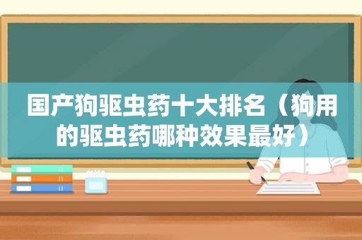 国产狗驱虫药十大排名（狗用的驱虫药哪种效果最好）