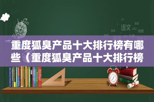 重度狐臭产品十大排行榜有哪些（重度狐臭产品十大排行榜）