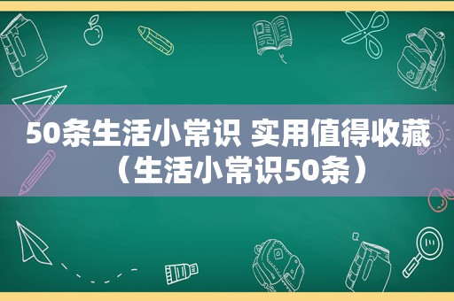 50条生活小常识 实用值得收藏（生活小常识50条）