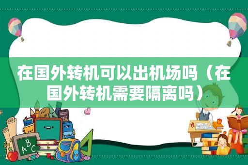 在国外转机可以出机场吗（在国外转机需要隔离吗）