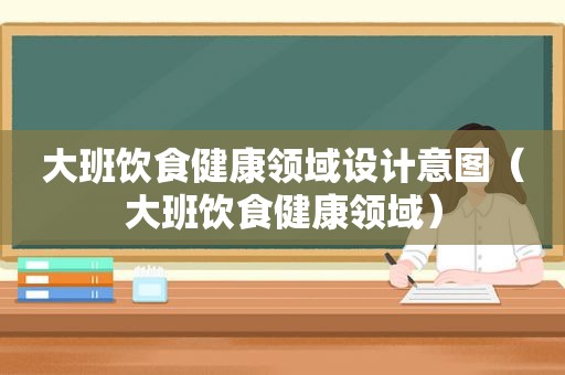 大班饮食健康领域设计意图（大班饮食健康领域）