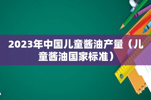 2023年中国儿童酱油产量（儿童酱油国家标准）