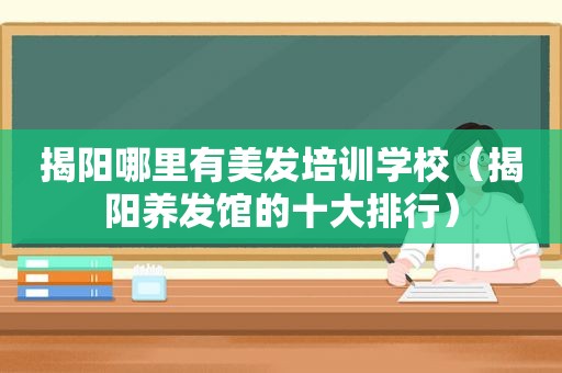 揭阳哪里有美发培训学校（揭阳养发馆的十大排行）