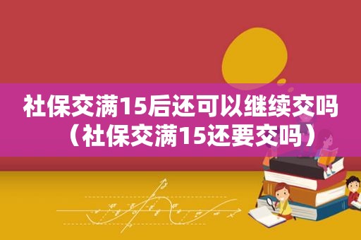 社保交满15后还可以继续交吗（社保交满15还要交吗）