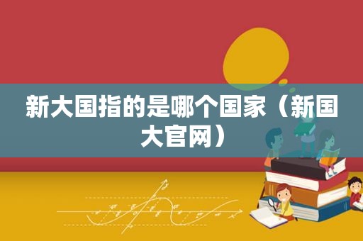 新大国指的是哪个国家（新国大官网）