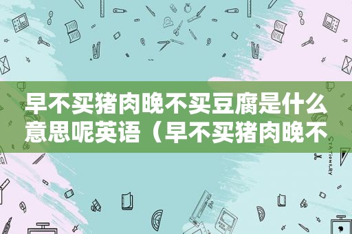 早不买猪肉晚不买豆腐是什么意思呢英语（早不买猪肉晚不买豆腐是什么意思呢视频）