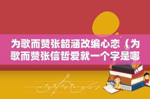 为歌而赞张韶涵改编心恋（为歌而赞张信哲爱就一个字是哪一期）