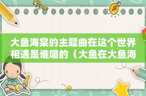 大鱼海棠的主题曲在这个世界相遇是谁唱的（大鱼在大鱼海棠的那一段唱的）