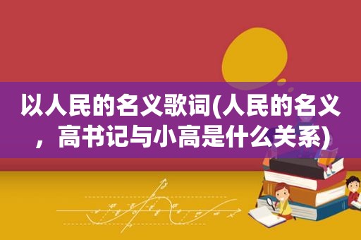 以人民的名义歌词(人民的名义，高书记与小高是什么关系)