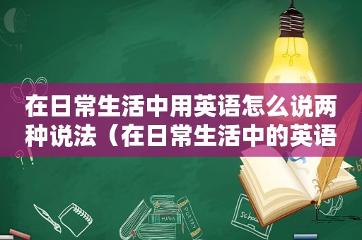 在日常生活中用英语怎么说两种说法（在日常生活中的英语翻译）