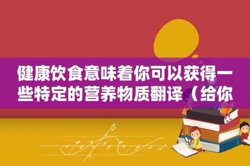 健康饮食意味着你可以获得一些特定的营养物质翻译（给你健康饮食的人）