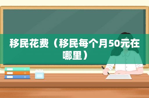 移民花费（移民每个月50元在哪里）