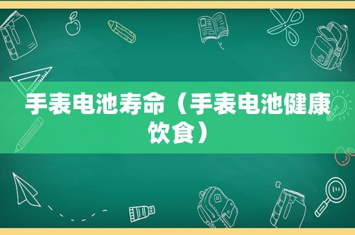 手表电池寿命（手表电池健康饮食）