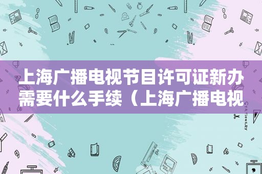 上海广播电视节目许可证新办需要什么手续（上海广播电视节目许可证新办需要什么手续和证件）